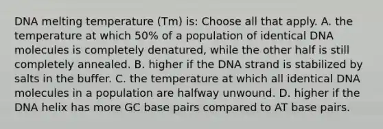 DNA melting temperature (Tm) is: Choose all that apply. A. the temperature at which 50% of a population of identical DNA molecules is completely denatured, while the other half is still completely annealed. B. higher if the DNA strand is stabilized by salts in the buffer. C. the temperature at which all identical DNA molecules in a population are halfway unwound. D. higher if the DNA helix has more GC base pairs compared to AT base pairs.