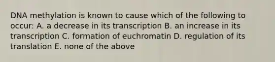 DNA methylation is known to cause which of the following to occur: A. a decrease in its transcription B. an increase in its transcription C. formation of euchromatin D. regulation of its translation E. none of the above