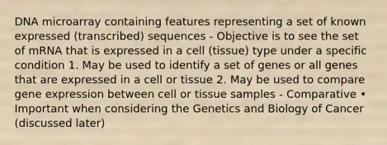 DNA microarray containing features representing a set of known expressed (transcribed) sequences - Objective is to see the set of mRNA that is expressed in a cell (tissue) type under a specific condition 1. May be used to identify a set of genes or all genes that are expressed in a cell or tissue 2. May be used to compare <a href='https://www.questionai.com/knowledge/kFtiqWOIJT-gene-expression' class='anchor-knowledge'>gene expression</a> between cell or tissue samples - Comparative • Important when considering the Genetics and Biology of Cancer (discussed later)