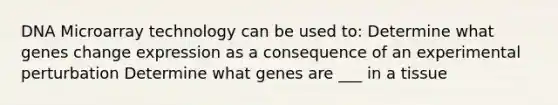 DNA Microarray technology can be used to: Determine what genes change expression as a consequence of an experimental perturbation Determine what genes are ___ in a tissue