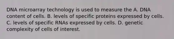 DNA microarray technology is used to measure the A. DNA content of cells. B. levels of specific proteins expressed by cells. C. levels of specific RNAs expressed by cells. D. genetic complexity of cells of interest.