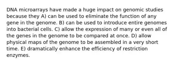 DNA microarrays have made a huge impact on genomic studies because they A) can be used to eliminate the function of any gene in the genome. B) can be used to introduce entire genomes into bacterial cells. C) allow the expression of many or even all of the genes in the genome to be compared at once. D) allow physical maps of the genome to be assembled in a very short time. E) dramatically enhance the efficiency of restriction enzymes.