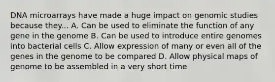 DNA microarrays have made a huge impact on genomic studies because they... A. Can be used to eliminate the function of any gene in the genome B. Can be used to introduce entire genomes into bacterial cells C. Allow expression of many or even all of the genes in the genome to be compared D. Allow physical maps of genome to be assembled in a very short time