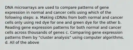 DNA microarrays are used to compare patterns of gene expression in normal and cancer cells using which of the following steps: a. Making cDNAs from both normal and cancer cells only using red dye for one and green dye for the other b. Reading gene expression patterns for both normal and cancer cells across thousands of genes c. Comparing gene expression patterns them by "cluster analysis" using computer algorithms. d. All of the above