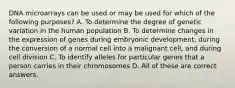 DNA microarrays can be used or may be used for which of the following purposes? A. To determine the degree of genetic variation in the human population B. To determine changes in the expression of genes during embryonic development, during the conversion of a normal cell into a malignant cell, and during cell division C. To identify alleles for particular genes that a person carries in their chromosomes D. All of these are correct answers.