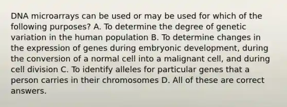 DNA microarrays can be used or may be used for which of the following purposes? A. To determine the degree of genetic variation in the human population B. To determine changes in the expression of genes during embryonic development, during the conversion of a normal cell into a malignant cell, and during cell division C. To identify alleles for particular genes that a person carries in their chromosomes D. All of these are correct answers.