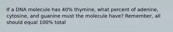 If a DNA molecule has 40% thymine, what percent of adenine, cytosine, and guanine must the molecule have? Remember, all should equal 100% total