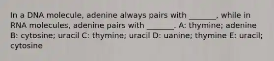 In a DNA molecule, adenine always pairs with _______, while in RNA molecules, adenine pairs with _______. A: thymine; adenine B: cytosine; uracil C: thymine; uracil D: uanine; thymine E: uracil; cytosine