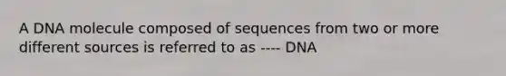 A DNA molecule composed of sequences from two or more different sources is referred to as ---- DNA