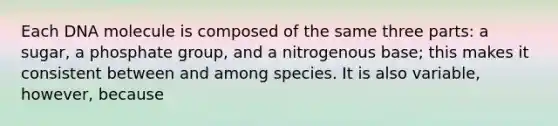 Each DNA molecule is composed of the same three parts: a sugar, a phosphate group, and a nitrogenous base; this makes it consistent between and among species. It is also variable, however, because