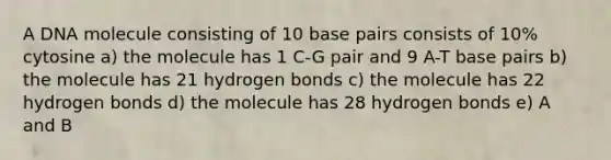 A DNA molecule consisting of 10 base pairs consists of 10% cytosine a) the molecule has 1 C-G pair and 9 A-T base pairs b) the molecule has 21 hydrogen bonds c) the molecule has 22 hydrogen bonds d) the molecule has 28 hydrogen bonds e) A and B