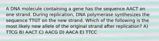 A DNA molecule containing a gene has the sequence AACT on one strand. During replication, DNA polymerase synthesizes the sequence TTGT on the new strand. Which of the following is the most likely new allele of the original strand after replication? A) TTCG B) AACT C) AACG D) AACA E) TTCC