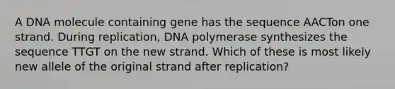 A DNA molecule containing gene has the sequence AACTon one strand. During replication, DNA polymerase synthesizes the sequence TTGT on the new strand. Which of these is most likely new allele of the original strand after replication?