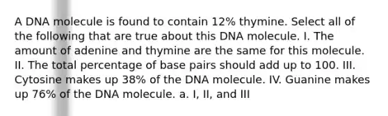 A DNA molecule is found to contain 12% thymine. Select all of the following that are true about this DNA molecule. I. The amount of adenine and thymine are the same for this molecule. II. The total percentage of base pairs should add up to 100. III. Cytosine makes up 38% of the DNA molecule. IV. Guanine makes up 76% of the DNA molecule. a. I, II, and III