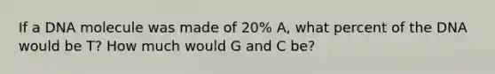 If a DNA molecule was made of 20% A, what percent of the DNA would be T? How much would G and C be?