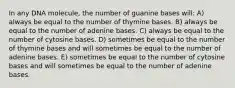 In any DNA molecule, the number of guanine bases will: A) always be equal to the number of thymine bases. B) always be equal to the number of adenine bases. C) always be equal to the number of cytosine bases. D) sometimes be equal to the number of thymine bases and will sometimes be equal to the number of adenine bases. E) sometimes be equal to the number of cytosine bases and will sometimes be equal to the number of adenine bases.