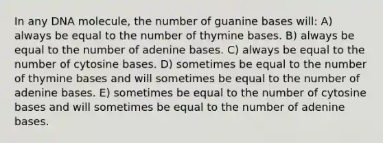 In any DNA molecule, the number of guanine bases will: A) always be equal to the number of thymine bases. B) always be equal to the number of adenine bases. C) always be equal to the number of cytosine bases. D) sometimes be equal to the number of thymine bases and will sometimes be equal to the number of adenine bases. E) sometimes be equal to the number of cytosine bases and will sometimes be equal to the number of adenine bases.