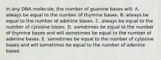 In any DNA molecule, the number of guanine bases will: A. always be equal to the number of thymine bases. B. always be equal to the number of adenine bases. C. always be equal to the number of cytosine bases. D. sometimes be equal to the number of thymine bases and will sometimes be equal to the number of adenine bases. E. sometimes be equal to the number of cytosine bases and will sometimes be equal to the number of adenine bases.