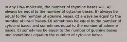 In any DNA molecule, the number of thymine bases will: A) always be equal to the number of cytosine bases. B) always be equal to the number of adenine bases. C) always be equal to the number of uracil bases. D) sometimes be equal to the number of cytosine bases and sometimes equal to the number of adenine bases. E) sometimes be equal to the number of guanine bases and sometimes equal to the number of cytosine bases.