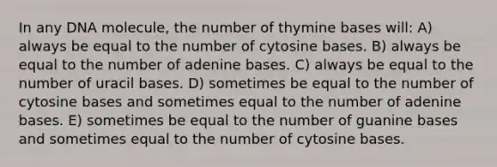 In any DNA molecule, the number of thymine bases will: A) always be equal to the number of cytosine bases. B) always be equal to the number of adenine bases. C) always be equal to the number of uracil bases. D) sometimes be equal to the number of cytosine bases and sometimes equal to the number of adenine bases. E) sometimes be equal to the number of guanine bases and sometimes equal to the number of cytosine bases.