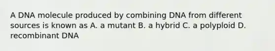 A DNA molecule produced by combining DNA from different sources is known as A. a mutant B. a hybrid C. a polyploid D. recombinant DNA