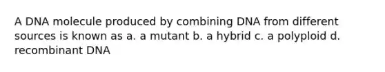 A DNA molecule produced by combining DNA from different sources is known as a. a mutant b. a hybrid c. a polyploid d. recombinant DNA