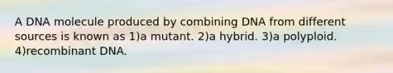 A DNA molecule produced by combining DNA from different sources is known as 1)a mutant. 2)a hybrid. 3)a polyploid. 4)recombinant DNA.