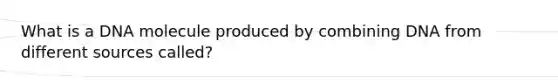What is a DNA molecule produced by combining DNA from different sources called?