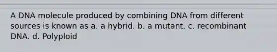 A DNA molecule produced by combining DNA from different sources is known as a. a hybrid. b. a mutant. c. recombinant DNA. d. Polyploid