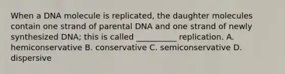 When a DNA molecule is replicated, the daughter molecules contain one strand of parental DNA and one strand of newly synthesized DNA; this is called __________ replication. A. hemiconservative B. conservative C. semiconservative D. dispersive