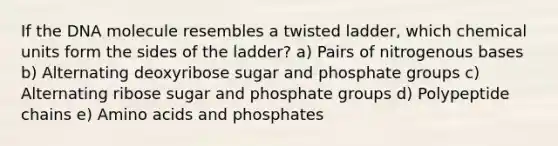 If the DNA molecule resembles a twisted ladder, which chemical units form the sides of the ladder? a) Pairs of nitrogenous bases b) Alternating deoxyribose sugar and phosphate groups c) Alternating ribose sugar and phosphate groups d) Polypeptide chains e) Amino acids and phosphates