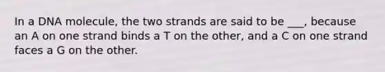 In a DNA molecule, the two strands are said to be ___, because an A on one strand binds a T on the other, and a C on one strand faces a G on the other.