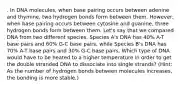 . In DNA molecules, when base pairing occurs between adenine and thymine, two hydrogen bonds form between them. However, when base pairing occurs between cytosine and guanine, three hydrogen bonds form between them. Let's say that we compared DNA from two different species. Species A's DNA has 40% A-T base pairs and 60% G-C base pairs, while Species B's DNA has 70% A-T base pairs and 30% G-C base pairs. Which type of DNA would have to be heated to a higher temperature in order to get the double stranded DNA to dissociate into single strands? (Hint: As the number of hydrogen bonds between molecules increases, the bonding is more stable.)