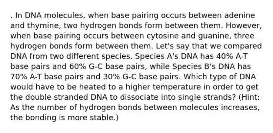 . In DNA molecules, when base pairing occurs between adenine and thymine, two hydrogen bonds form between them. However, when base pairing occurs between cytosine and guanine, three hydrogen bonds form between them. Let's say that we compared DNA from two different species. Species A's DNA has 40% A-T base pairs and 60% G-C base pairs, while Species B's DNA has 70% A-T base pairs and 30% G-C base pairs. Which type of DNA would have to be heated to a higher temperature in order to get the double stranded DNA to dissociate into single strands? (Hint: As the number of hydrogen bonds between molecules increases, the bonding is more stable.)