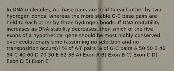 In DNA molecules, A-T base pairs are held to each other by two hydrogen bonds, whereas the more stable G-C base pairs are held to each other by three hydrogen bonds. If DNA mutability increases as DNA stability decreases, then which of the five exons of a hypothetical gene should be most highly conserved over evolutionary time (assuming no selection and no transposition occurs)? % of A-T pairs % of G-C pairs A 50 50 B 46 54 C 40 60 D 70 30 E 62 38 A) Exon A B) Exon B C) Exon C D) Exon D E) Exon E