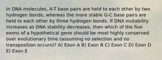 In DNA molecules, A-T base pairs are held to each other by two hydrogen bonds, whereas the more stable G-C base pairs are held to each other by three hydrogen bonds. If DNA mutability increases as DNA stability decreases, then which of the five exons of a hypothetical gene should be most highly conserved over evolutionary time (assuming no selection and no transposition occurs)? A) Exon A B) Exon B C) Exon C D) Exon D E) Exon E