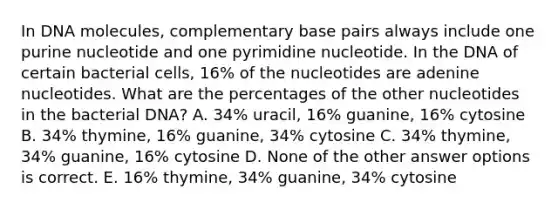 In DNA molecules, complementary base pairs always include one purine nucleotide and one pyrimidine nucleotide. In the DNA of certain bacterial cells, 16% of the nucleotides are adenine nucleotides. What are the percentages of the other nucleotides in the bacterial DNA? A. 34% uracil, 16% guanine, 16% cytosine B. 34% thymine, 16% guanine, 34% cytosine C. 34% thymine, 34% guanine, 16% cytosine D. None of the other answer options is correct. E. 16% thymine, 34% guanine, 34% cytosine