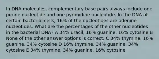 In DNA molecules, complementary base pairs always include one purine nucleotide and one pyrimidine nucleotide. In the DNA of certain bacterial cells, 16% of the nucleotides are adenine nucleotides. What are the percentages of the other nucleotides in the bacterial DNA? A 34% uracil, 16% guanine, 16% cytosine B None of the other answer options is correct. C 34% thymine, 16% guanine, 34% cytosine D 16% thymine, 34% guanine, 34% cytosine E 34% thymine, 34% guanine, 16% cytosine