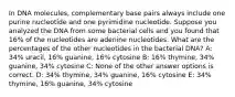 In DNA molecules, complementary base pairs always include one purine nucleotide and one pyrimidine nucleotide. Suppose you analyzed the DNA from some bacterial cells and you found that 16% of the nucleotides are adenine nucleotides. What are the percentages of the other nucleotides in the bacterial DNA? A: 34% uracil, 16% guanine, 16% cytosine B: 16% thymine, 34% guanine, 34% cytosine C: None of the other answer options is correct. D: 34% thymine, 34% guanine, 16% cytosine E: 34% thymine, 16% guanine, 34% cytosine