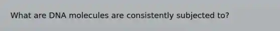 What are DNA molecules are consistently subjected to?
