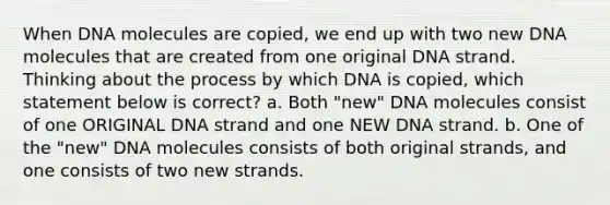 When DNA molecules are copied, we end up with two new DNA molecules that are created from one original DNA strand. Thinking about the process by which DNA is copied, which statement below is correct? a. Both "new" DNA molecules consist of one ORIGINAL DNA strand and one NEW DNA strand. b. One of the "new" DNA molecules consists of both original strands, and one consists of two new strands.