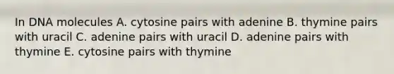 In DNA molecules A. cytosine pairs with adenine B. thymine pairs with uracil C. adenine pairs with uracil D. adenine pairs with thymine E. cytosine pairs with thymine