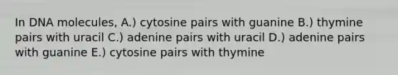 In DNA molecules, A.) cytosine pairs with guanine B.) thymine pairs with uracil C.) adenine pairs with uracil D.) adenine pairs with guanine E.) cytosine pairs with thymine