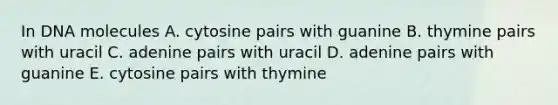 In DNA molecules A. cytosine pairs with guanine B. thymine pairs with uracil C. adenine pairs with uracil D. adenine pairs with guanine E. cytosine pairs with thymine