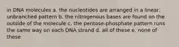 in DNA molecules a. the nucleotides are arranged in a linear, unbranched pattern b. the nitrogenous bases are found on the outside of the molecule c. the pentose-phosphate pattern runs the same way on each DNA strand d. all of these e. none of these