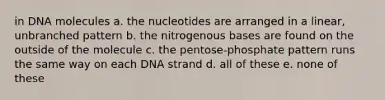 in DNA molecules a. the nucleotides are arranged in a linear, unbranched pattern b. the nitrogenous bases are found on the outside of the molecule c. the pentose-phosphate pattern runs the same way on each DNA strand d. all of these e. none of these