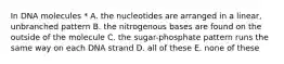 In DNA molecules * A. the nucleotides are arranged in a linear, unbranched pattern B. the nitrogenous bases are found on the outside of the molecule C. the sugar-phosphate pattern runs the same way on each DNA strand D. all of these E. none of these