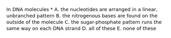 In DNA molecules * A. the nucleotides are arranged in a linear, unbranched pattern B. the nitrogenous bases are found on the outside of the molecule C. the sugar-phosphate pattern runs the same way on each DNA strand D. all of these E. none of these