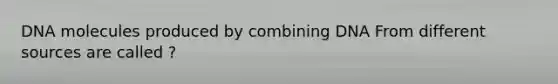 DNA molecules produced by combining DNA From different sources are called ?