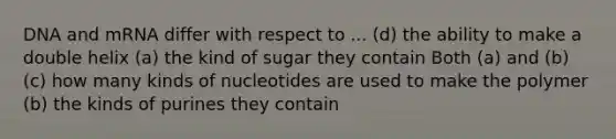 DNA and mRNA differ with respect to ... (d) the ability to make a double helix (a) the kind of sugar they contain Both (a) and (b) (c) how many kinds of nucleotides are used to make the polymer (b) the kinds of purines they contain